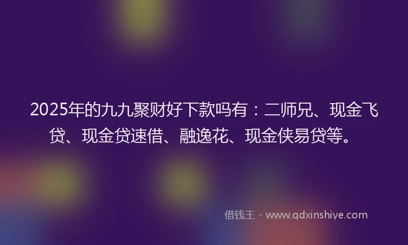 2025年的九九聚财好下款吗有：二师兄、现金飞贷、现金贷速借、融逸花、现金侠易贷等。