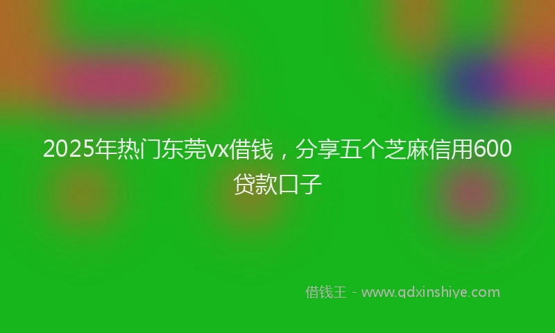2025年热门东莞vx借钱，分享五个芝麻信用600贷款口子