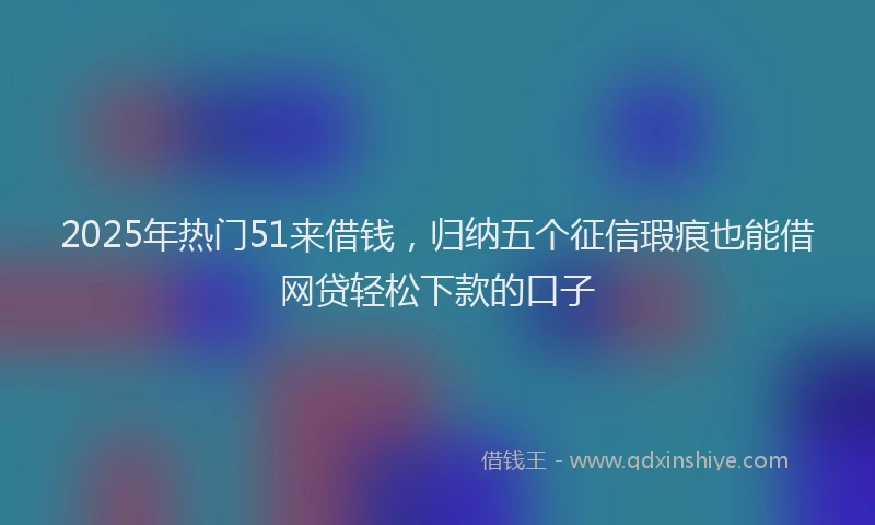2025年热门51来借钱，归纳五个征信瑕疵也能借网贷轻松下款的口子