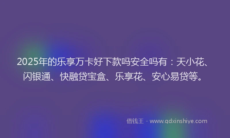 2025年的乐享万卡好下款吗安全吗有：天小花、闪银通、快融贷宝盒、乐享花、安心易贷等。