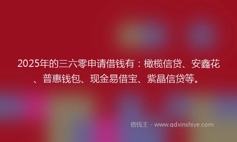 2025年的三六零申请借钱有：橄榄信贷、安鑫花、普惠钱包、现金易借宝、紫晶信贷等。