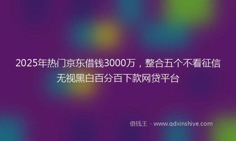 2025年热门京东借钱3000万，整合五个不看征信无视黑白百分百下款网贷平台
