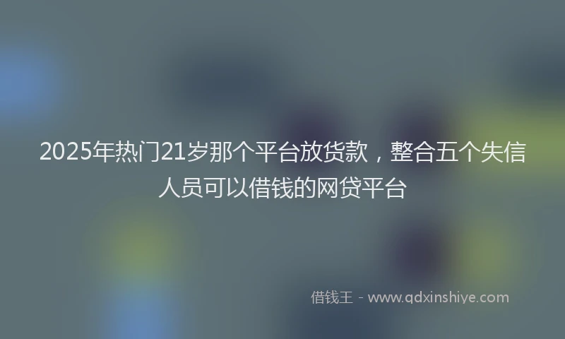 2025年热门21岁那个平台放货款，整合五个失信人员可以借钱的网贷平台