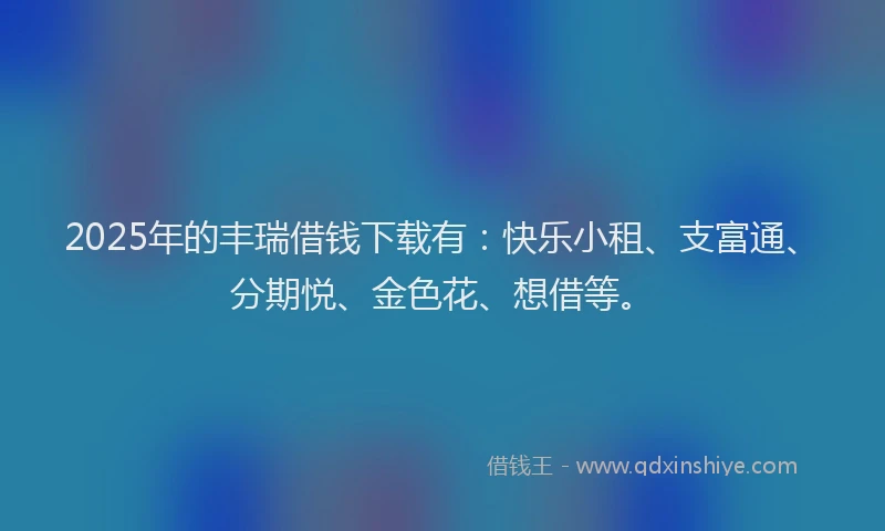 2025年的丰瑞借钱下载有：快乐小租、支富通、分期悦、金色花、想借等。