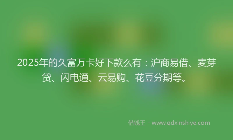 2025年的久富万卡好下款么有：沪商易借、麦芽贷、闪电通、云易购、花豆分期等。