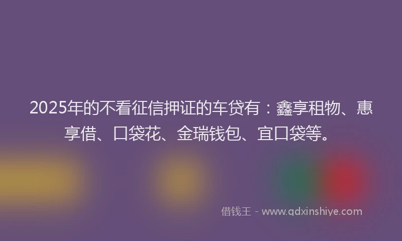 2025年的不看征信押证的车贷有：鑫享租物、惠享借、口袋花、金瑞钱包、宜口袋等。