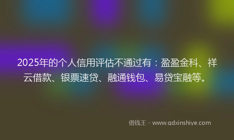 2025年的个人信用评估不通过有：盈盈金科、祥云借款、银票速贷、融通钱包、易贷宝融等。