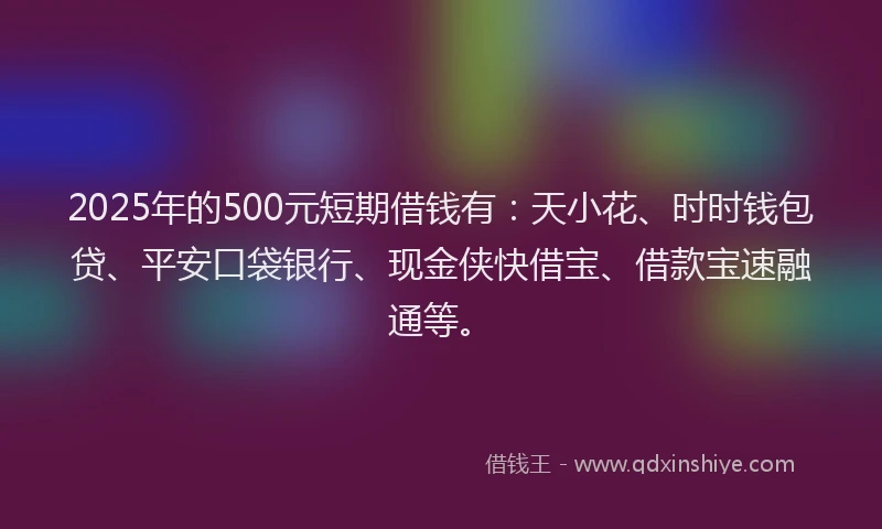 2025年的500元短期借钱有：天小花、时时钱包贷、平安口袋银行、现金侠快借宝、借款宝速融通等。