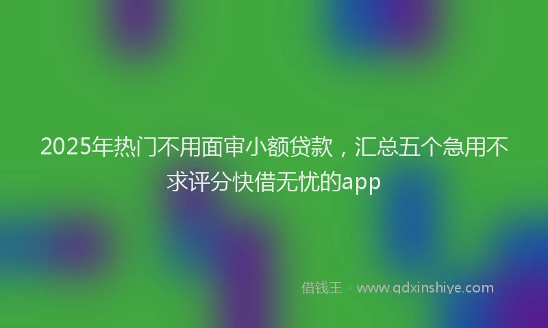 2025年热门不用面审小额贷款，汇总五个急用不求评分快借无忧的app