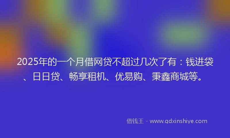 2025年的一个月借网贷不超过几次了有：钱进袋、日日贷、畅享租机、优易购、秉鑫商城等。