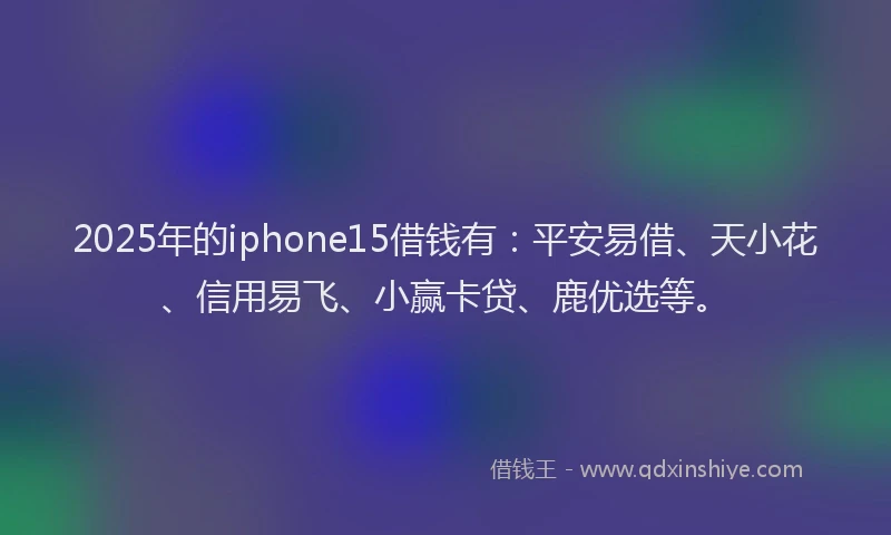 2025年的iphone15借钱有：平安易借、天小花、信用易飞、小赢卡贷、鹿优选等。