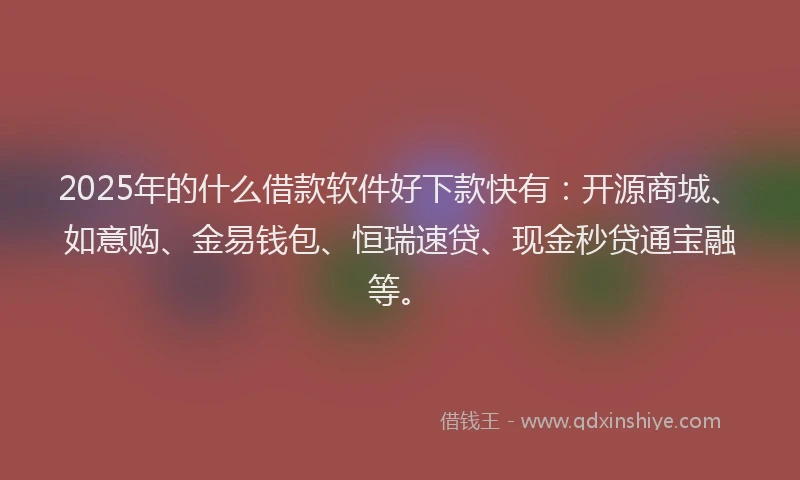 2025年的什么借款软件好下款快有：开源商城、如意购、金易钱包、恒瑞速贷、现金秒贷通宝融等。