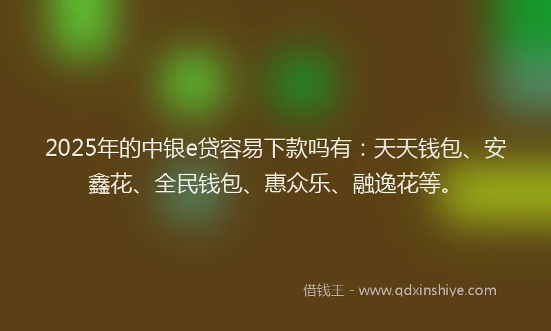 2025年的中银e贷容易下款吗有：天天钱包、安鑫花、全民钱包、惠众乐、融逸花等。