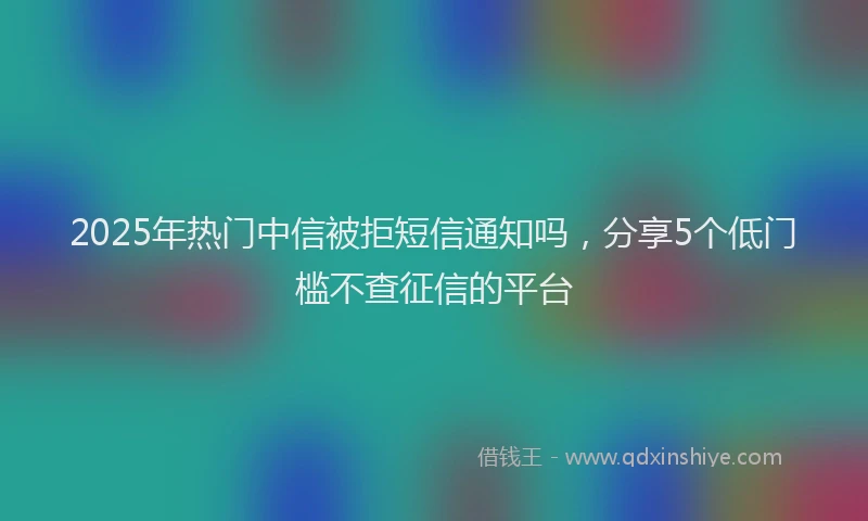 2025年热门中信被拒短信通知吗，分享5个低门槛不查征信的平台