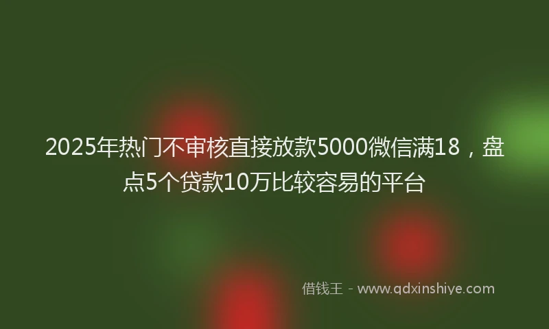 2025年热门不审核直接放款5000微信满18，盘点5个贷款10万比较容易的平台