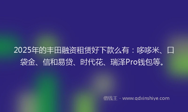 2025年的丰田融资租赁好下款么有：哆哆米、口袋金、信和易贷、时代花、瑞泽Pro钱包等。