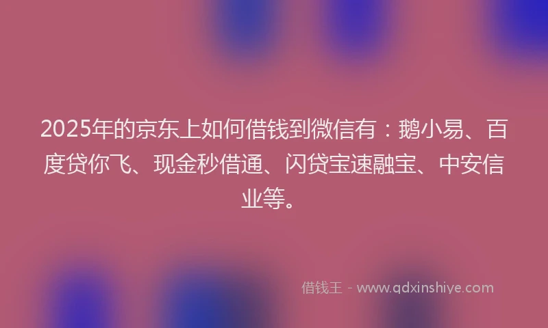 2025年的京东上如何借钱到微信有：鹅小易、百度贷你飞、现金秒借通、闪贷宝速融宝、中安信业等。