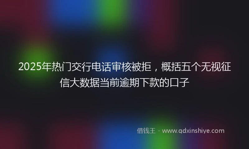 2025年热门交行电话审核被拒，概括五个无视征信大数据当前逾期下款的口子