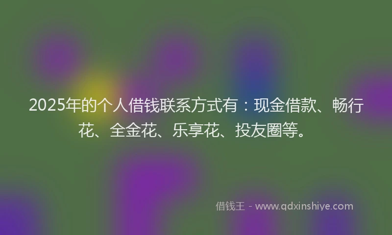 2025年的个人借钱联系方式有：现金借款、畅行花、全金花、乐享花、投友圈等。