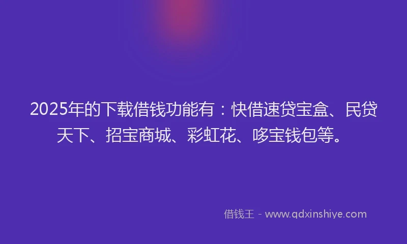 2025年的下载借钱功能有：快借速贷宝盒、民贷天下、招宝商城、彩虹花、哆宝钱包等。