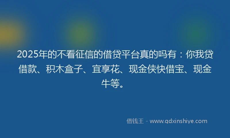 2025年的不看征信的借贷平台真的吗有：你我贷借款、积木盒子、宜享花、现金侠快借宝、现金牛等。