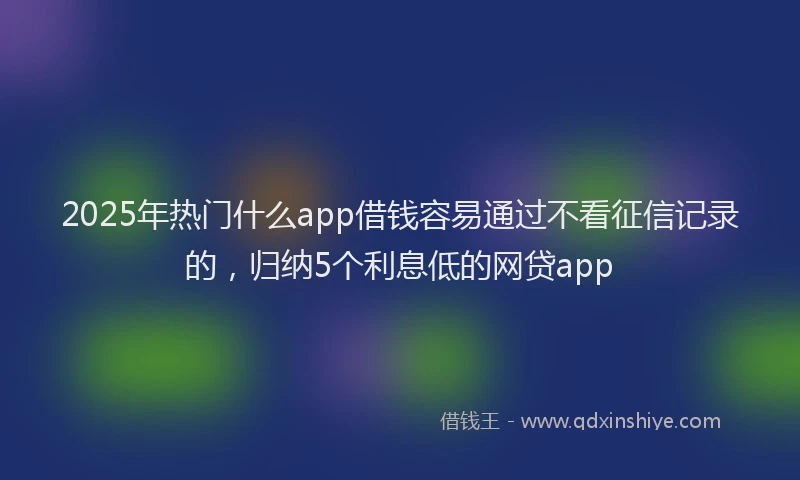 2025年热门什么app借钱容易通过不看征信记录的，归纳5个利息低的网贷app