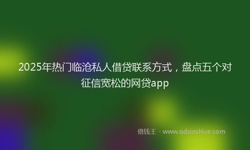 2025年热门临沧私人借贷联系方式，盘点五个对征信宽松的网贷app