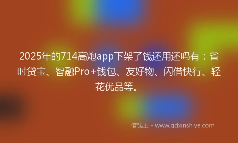 2025年的714高炮app下架了钱还用还吗有：省时贷宝、智融Pro+钱包、友好物、闪借快行、轻花优品等。