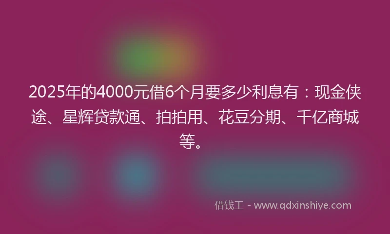 2025年的4000元借6个月要多少利息有：现金侠途、星辉贷款通、拍拍用、花豆分期、千亿商城等。