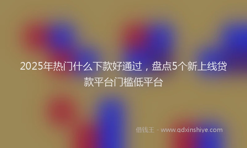 2025年热门什么下款好通过，盘点5个新上线贷款平台门槛低平台