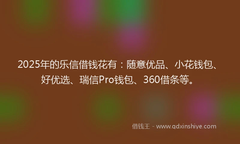 2025年的乐信借钱花有：随意优品、小花钱包、好优选、瑞信Pro钱包、360借条等。