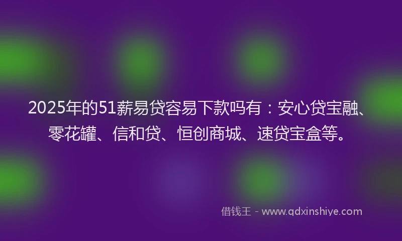 2025年的51薪易贷容易下款吗有：安心贷宝融、零花罐、信和贷、恒创商城、速贷宝盒等。