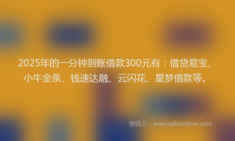 2025年的一分钟到账借款300元有：借贷易宝、小牛金条、钱速达融、云闪花、星梦借款等。