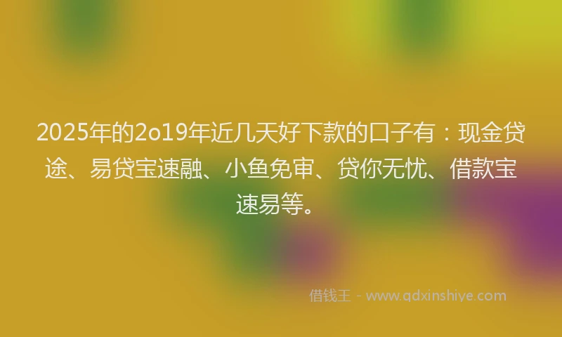 2025年的2o19年近几天好下款的口子有：现金贷途、易贷宝速融、小鱼免审、贷你无忧、借款宝速易等。