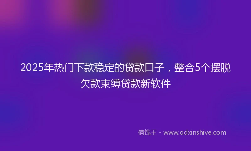 2025年热门下款稳定的贷款口子，整合5个摆脱欠款束缚贷款新软件