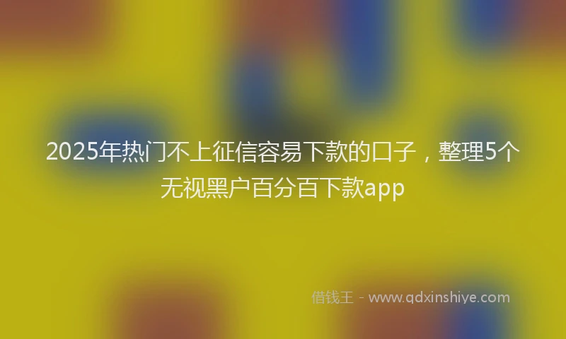 2025年热门不上征信容易下款的口子，整理5个无视黑户百分百下款app