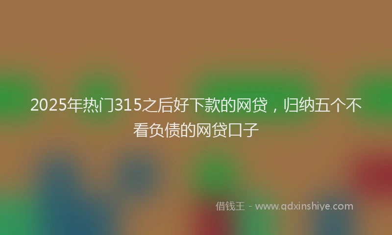 2025年热门315之后好下款的网贷，归纳五个不看负债的网贷口子