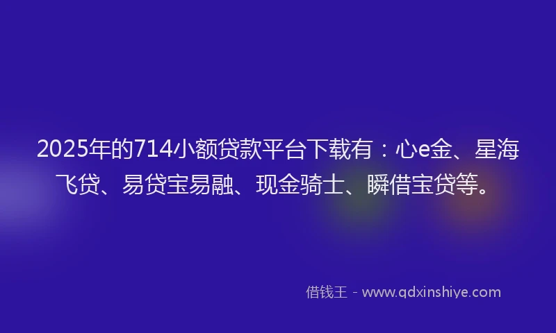 2025年的714小额贷款平台下载有：心e金、星海飞贷、易贷宝易融、现金骑士、瞬借宝贷等。