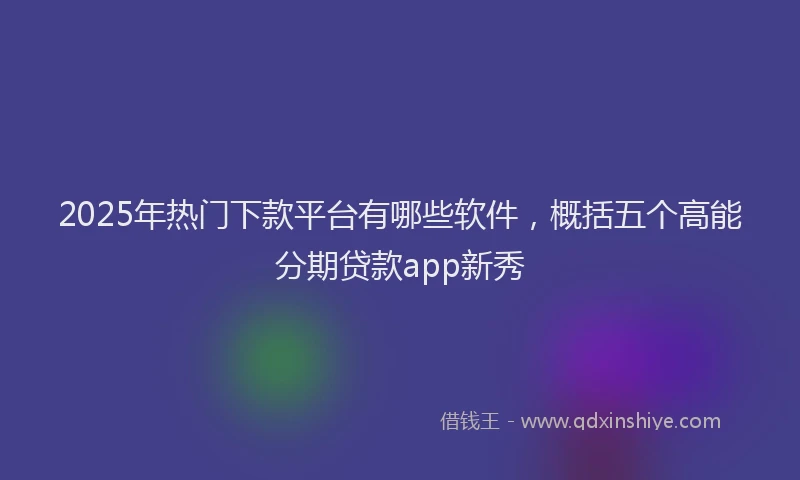 2025年热门下款平台有哪些软件，概括五个高能分期贷款app新秀