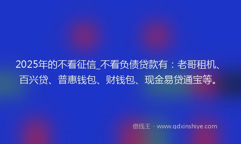 2025年的不看征信_不看负债贷款有：老哥租机、百兴贷、普惠钱包、财钱包、现金易贷通宝等。