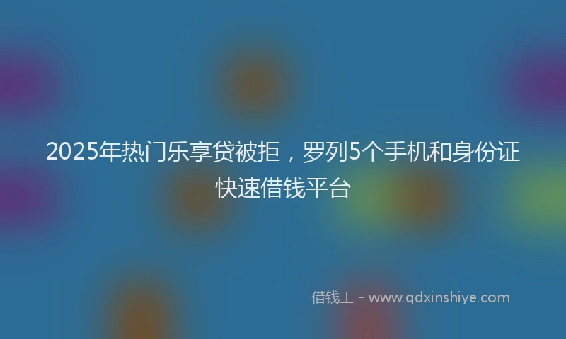 2025年热门乐享贷被拒，罗列5个手机和身份证快速借钱平台