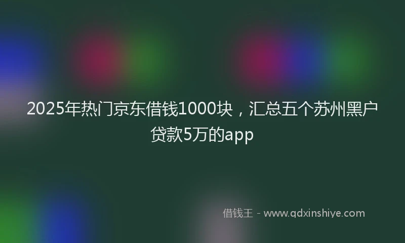 2025年热门京东借钱1000块，汇总五个苏州黑户贷款5万的app
