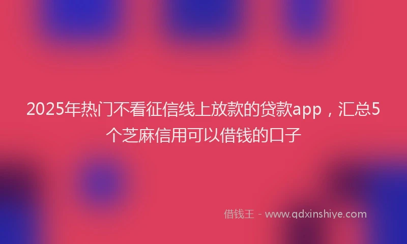 2025年热门不看征信线上放款的贷款app，汇总5个芝麻信用可以借钱的口子