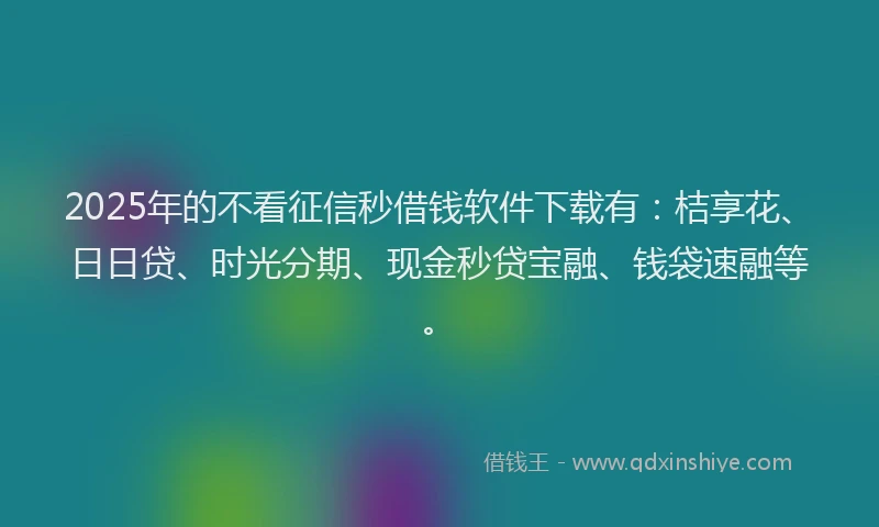 2025年的不看征信秒借钱软件下载有：桔享花、日日贷、时光分期、现金秒贷宝融、钱袋速融等。
