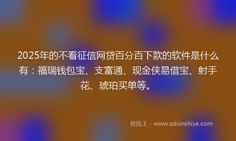 2025年的不看征信网贷百分百下款的软件是什么有：福瑞钱包宝、支富通、现金侠易借宝、射手花、琥珀买单等。