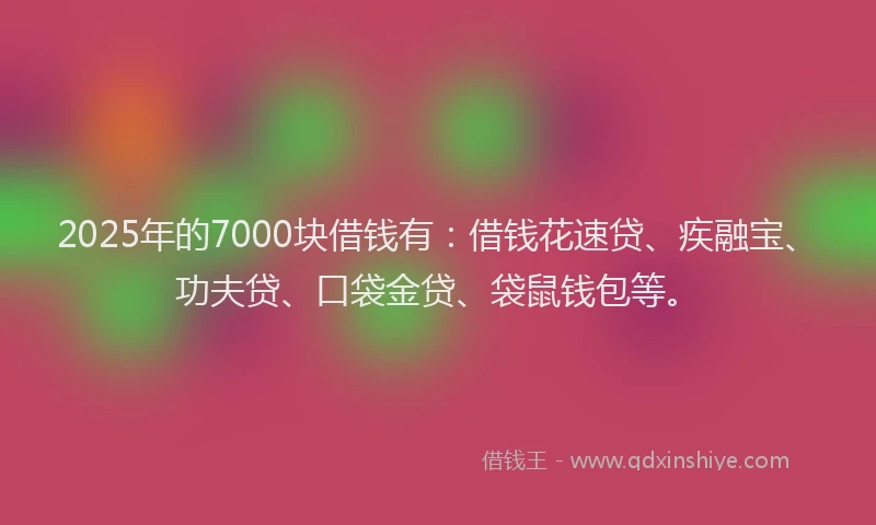 2025年的7000块借钱有：借钱花速贷、疾融宝、功夫贷、口袋金贷、袋鼠钱包等。