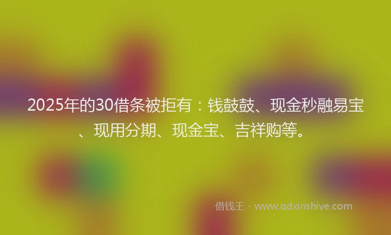 2025年的30借条被拒有：钱鼓鼓、现金秒融易宝、现用分期、现金宝、吉祥购等。