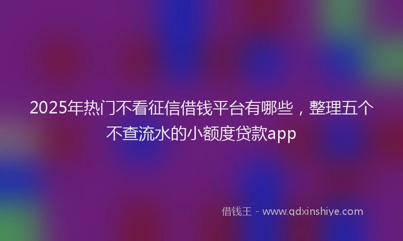 2025年热门不看征信借钱平台有哪些，整理五个不查流水的小额度贷款app