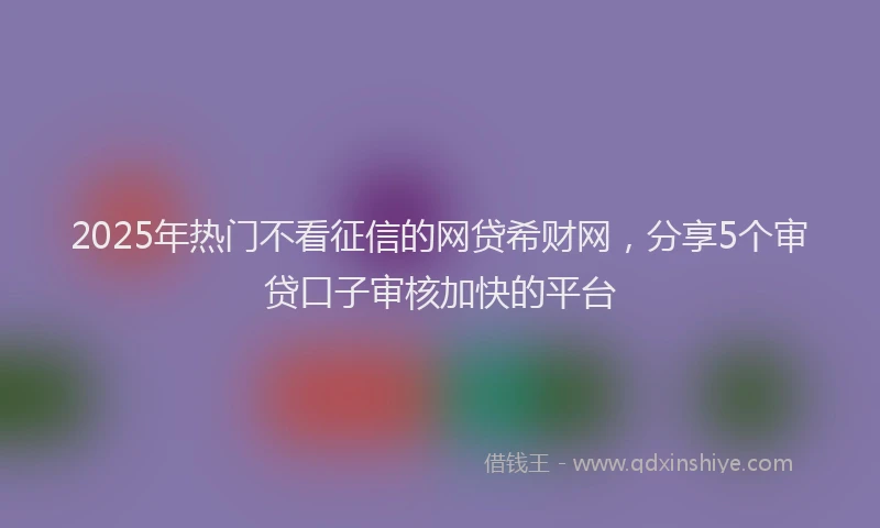 2025年热门不看征信的网贷希财网，分享5个审贷口子审核加快的平台