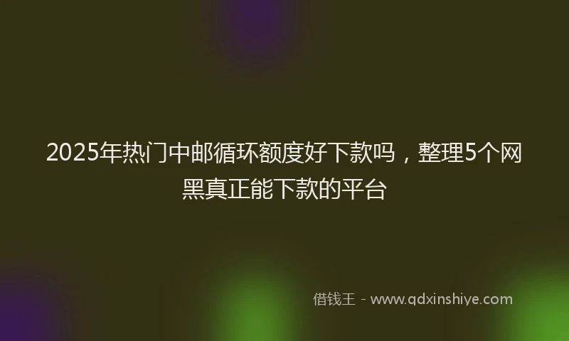 2025年热门中邮循环额度好下款吗，整理5个网黑真正能下款的平台